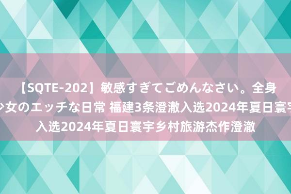 【SQTE-202】敏感すぎてごめんなさい。全身性感帯みたいな美少女のエッチな日常 福建3条澄澈入选2024年夏日寰宇乡村旅游杰作澄澈