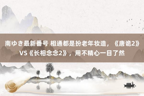 南ゆき最新番号 相通都是扮老年妆造，《唐诡2》VS《长相念念2》，用不精心一目了然