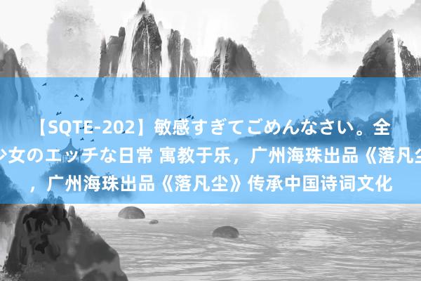 【SQTE-202】敏感すぎてごめんなさい。全身性感帯みたいな美少女のエッチな日常 寓教于乐，广州海珠出品《落凡尘》传承中国诗词文化