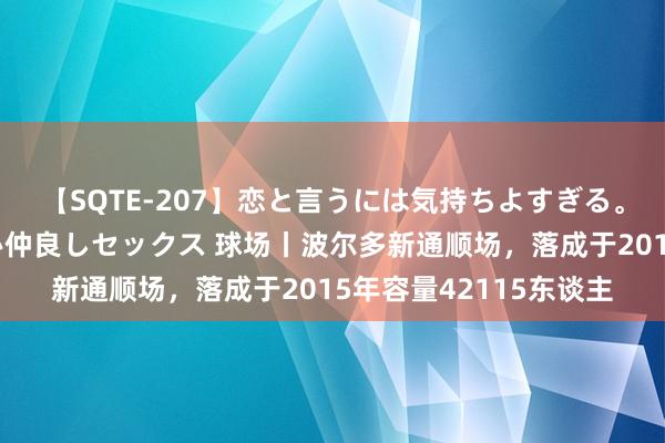 【SQTE-207】恋と言うには気持ちよすぎる。清らかな美少女と甘い仲良しセックス 球场丨波尔多新通顺场，落成于2015年容量42115东谈主