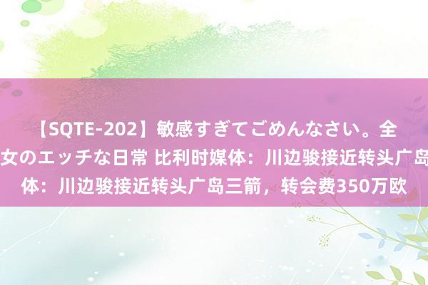 【SQTE-202】敏感すぎてごめんなさい。全身性感帯みたいな美少女のエッチな日常 比利时媒体：川边骏接近转头广岛三箭，转会费350万欧