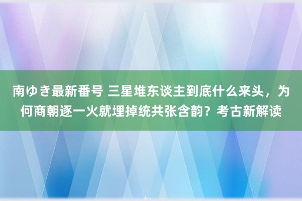 南ゆき最新番号 三星堆东谈主到底什么来头，为何商朝逐一火就埋掉统共张含韵？考古新解读