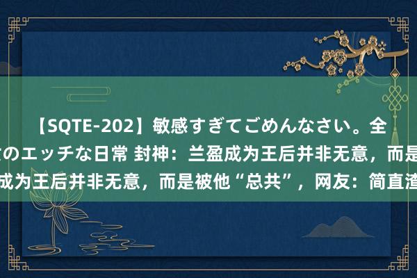 【SQTE-202】敏感すぎてごめんなさい。全身性感帯みたいな美少女のエッチな日常 封神：兰盈成为王后并非无意，而是被他“总共”，网友：简直渣男