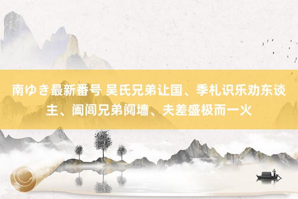 南ゆき最新番号 吴氏兄弟让国、季札识乐劝东谈主、阖闾兄弟阋墙、夫差盛极而一火