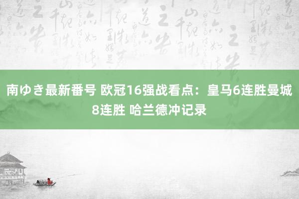 南ゆき最新番号 欧冠16强战看点：皇马6连胜曼城8连胜 哈兰德冲记录