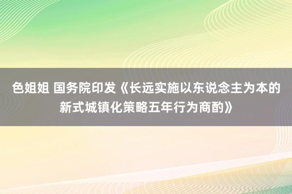 色姐姐 国务院印发《长远实施以东说念主为本的新式城镇化策略五年行为商酌》