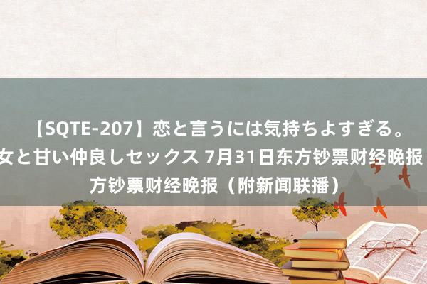 【SQTE-207】恋と言うには気持ちよすぎる。清らかな美少女と甘い仲良しセックス 7月31日东方钞票财经晚报（附新闻联播）