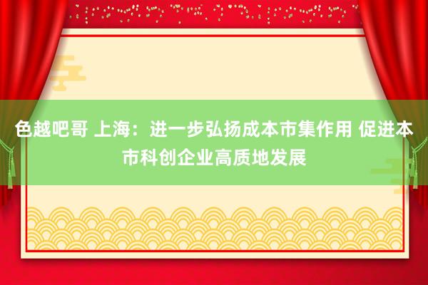 色越吧哥 上海：进一步弘扬成本市集作用 促进本市科创企业高质地发展