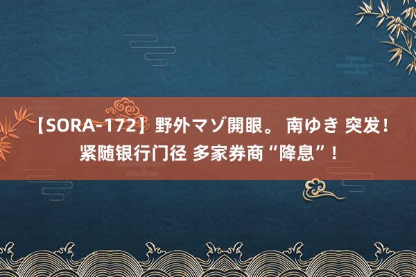 【SORA-172】野外マゾ開眼。 南ゆき 突发！紧随银行门径 多家券商“降息”！