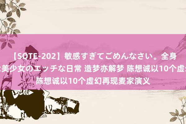 【SQTE-202】敏感すぎてごめんなさい。全身性感帯みたいな美少女のエッチな日常 造梦亦解梦 陈想诚以10个虚幻再现麦家演义