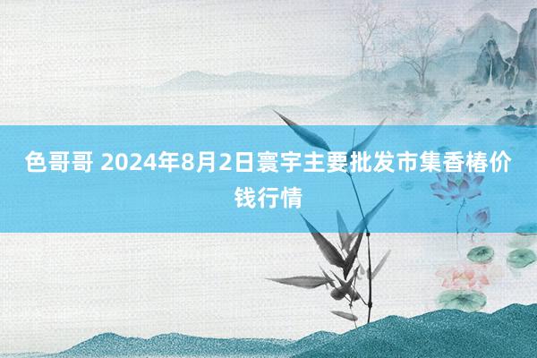 色哥哥 2024年8月2日寰宇主要批发市集香椿价钱行情