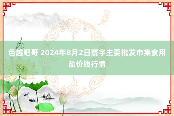 色越吧哥 2024年8月2日寰宇主要批发市集食用盐价钱行情