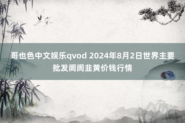 哥也色中文娱乐qvod 2024年8月2日世界主要批发阛阓韭黄价钱行情