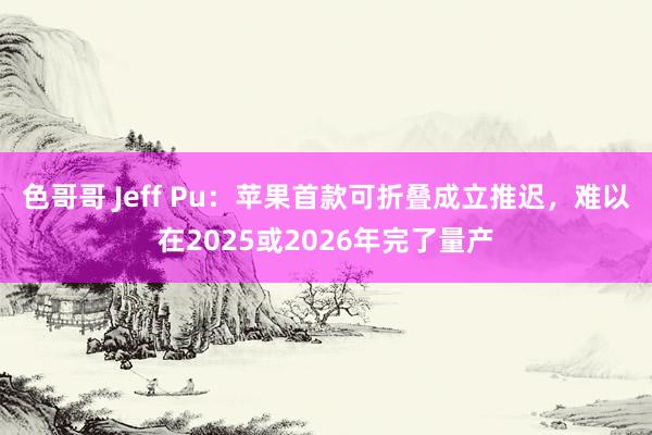 色哥哥 Jeff Pu：苹果首款可折叠成立推迟，难以在2025或2026年完了量产