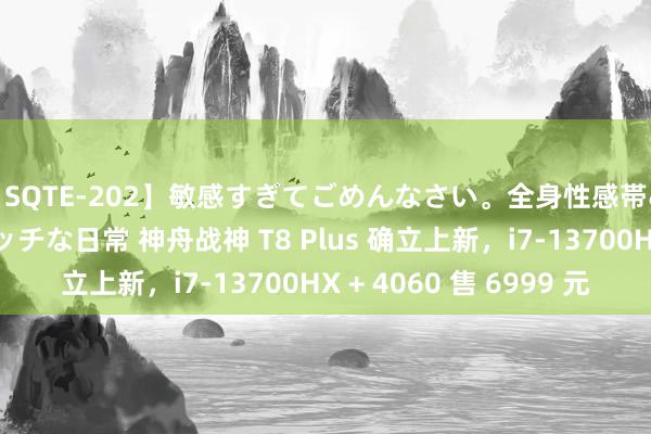 【SQTE-202】敏感すぎてごめんなさい。全身性感帯みたいな美少女のエッチな日常 神舟战神 T8 Plus 确立上新，i7-13700HX + 4060 售 6999 元