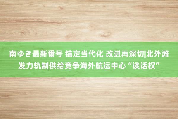 南ゆき最新番号 锚定当代化 改进再深切|北外滩发力轨制供给竞争海外航运中心“谈话权”