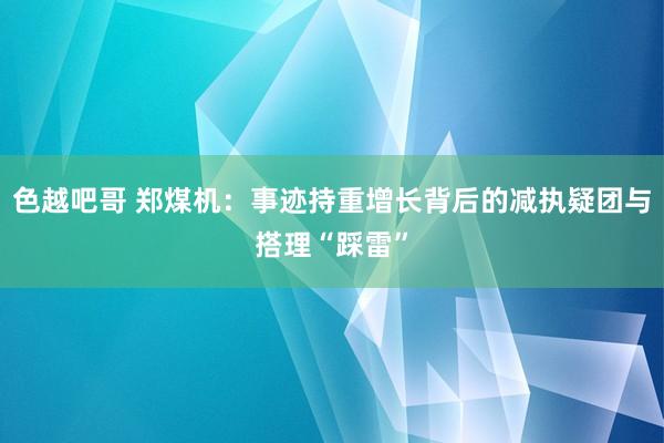 色越吧哥 郑煤机：事迹持重增长背后的减执疑团与搭理“踩雷”