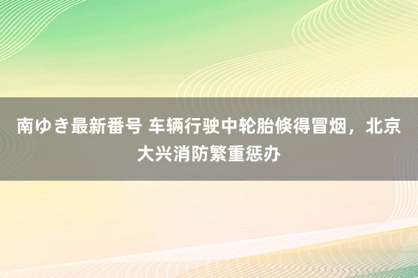 南ゆき最新番号 车辆行驶中轮胎倏得冒烟，北京大兴消防繁重惩办