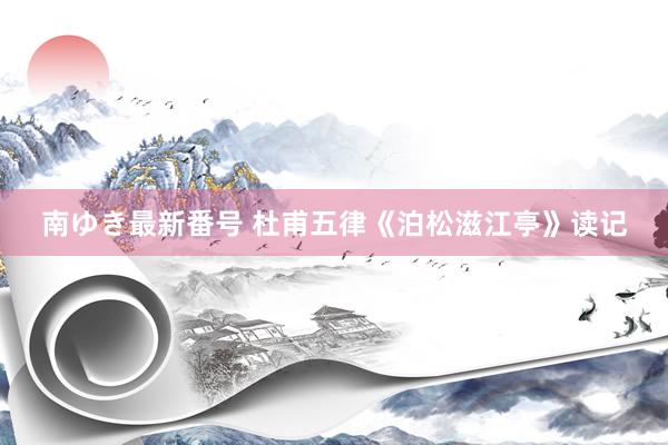 南ゆき最新番号 杜甫五律《泊松滋江亭》读记