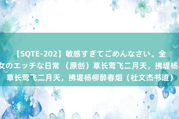 【SQTE-202】敏感すぎてごめんなさい。全身性感帯みたいな美少女のエッチな日常 （原创）草长莺飞二月天，拂堤杨柳醉春烟（杜文杰书道）