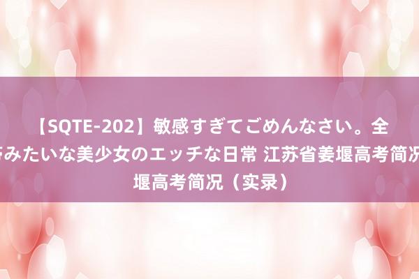 【SQTE-202】敏感すぎてごめんなさい。全身性感帯みたいな美少女のエッチな日常 江苏省姜堰高考简况（实录）