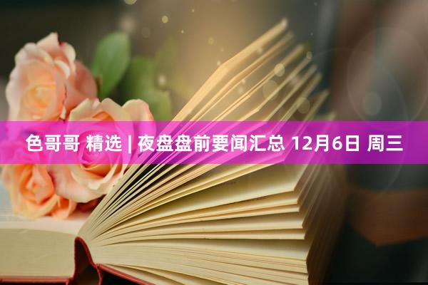 色哥哥 精选 | 夜盘盘前要闻汇总 12月6日 周三