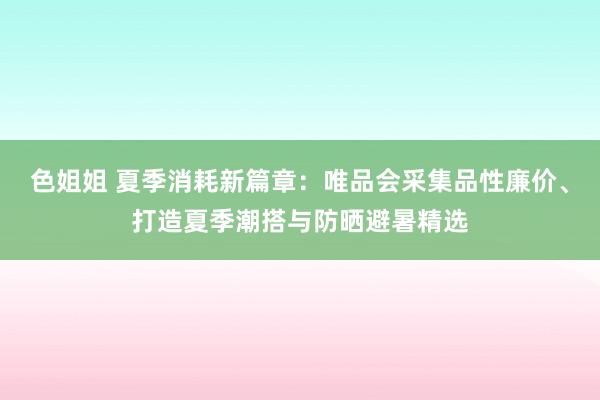 色姐姐 夏季消耗新篇章：唯品会采集品性廉价、打造夏季潮搭与防晒避暑精选