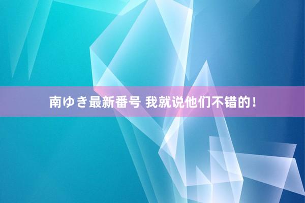 南ゆき最新番号 我就说他们不错的！