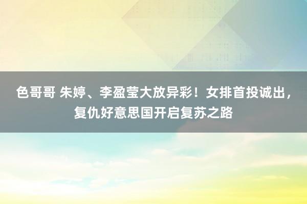 色哥哥 朱婷、李盈莹大放异彩！女排首投诚出，复仇好意思国开启复苏之路