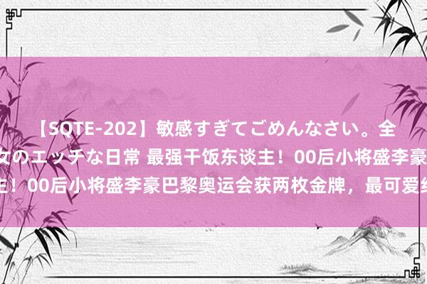 【SQTE-202】敏感すぎてごめんなさい。全身性感帯みたいな美少女のエッチな日常 最强干饭东谈主！00后小将盛李豪巴黎奥运会获两枚金牌，最可爱红烧肉