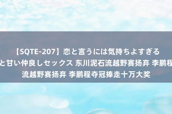 【SQTE-207】恋と言うには気持ちよすぎる。清らかな美少女と甘い仲良しセックス 东川泥石流越野赛扬弃 李鹏程夺冠捧走十万大奖