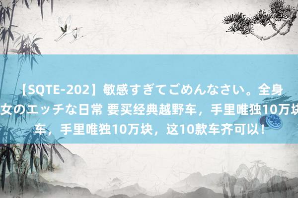 【SQTE-202】敏感すぎてごめんなさい。全身性感帯みたいな美少女のエッチな日常 要买经典越野车，手里唯独10万块，这10款车齐可以！