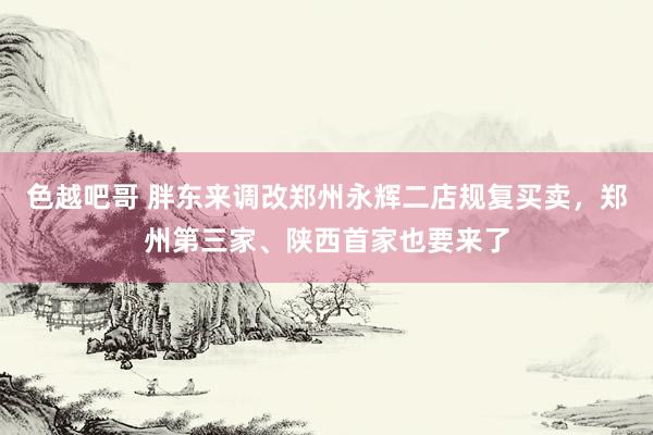 色越吧哥 胖东来调改郑州永辉二店规复买卖，郑州第三家、陕西首家也要来了