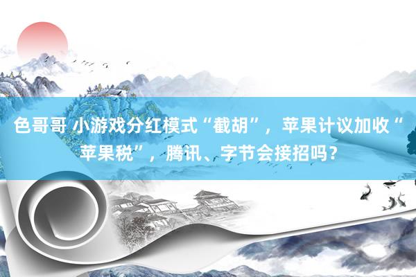 色哥哥 小游戏分红模式“截胡”，苹果计议加收“苹果税”，腾讯、字节会接招吗？