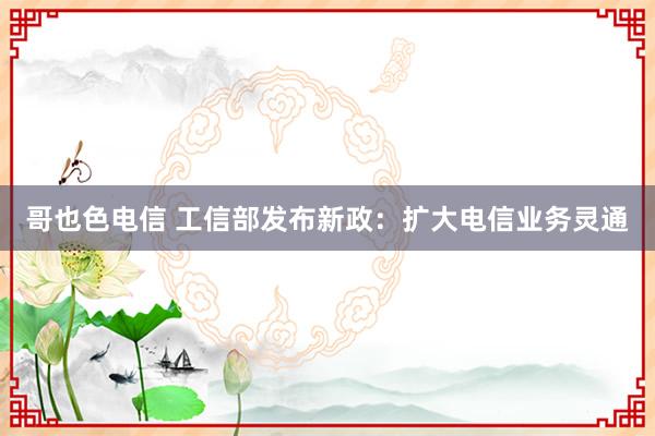 哥也色电信 工信部发布新政：扩大电信业务灵通