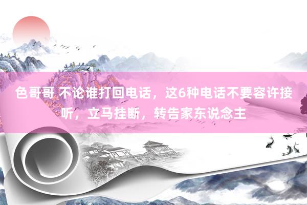 色哥哥 不论谁打回电话，这6种电话不要容许接听，立马挂断，转告家东说念主