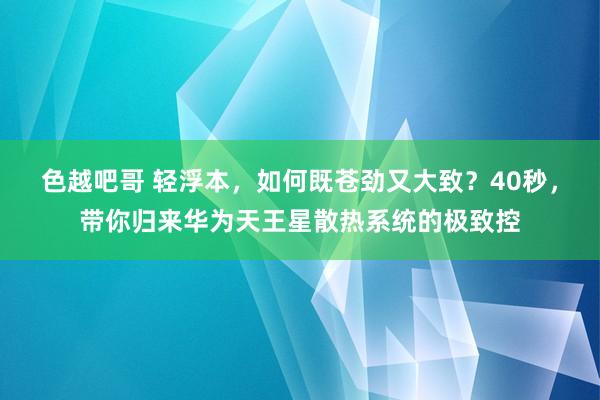 色越吧哥 轻浮本，如何既苍劲又大致？40秒，带你归来华为天王星散热系统的极致控