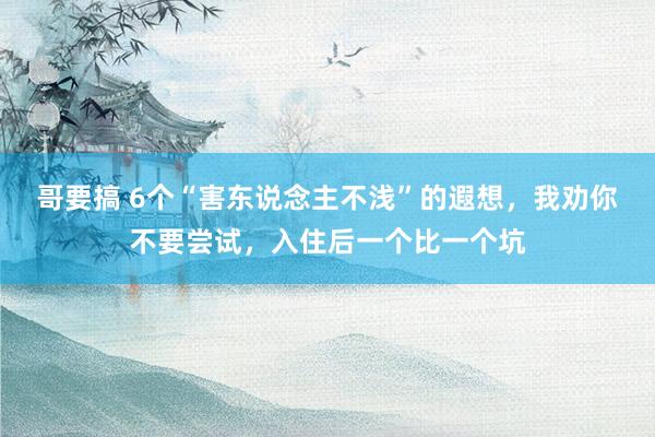 哥要搞 6个“害东说念主不浅”的遐想，我劝你不要尝试，入住后一个比一个坑