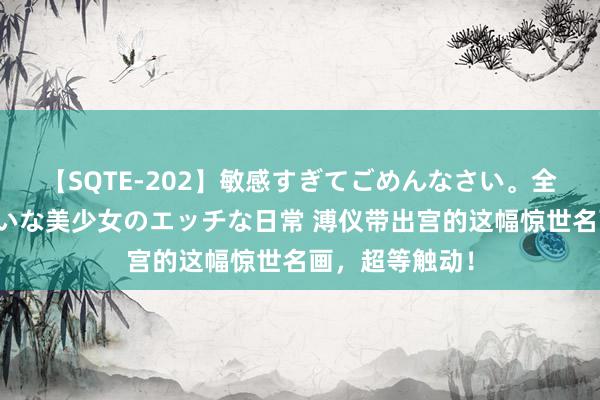 【SQTE-202】敏感すぎてごめんなさい。全身性感帯みたいな美少女のエッチな日常 溥仪带出宫的这幅惊世名画，超等触动！