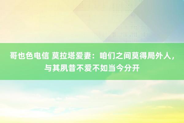 哥也色电信 莫拉塔爱妻：咱们之间莫得局外人，与其夙昔不爱不如当今分开