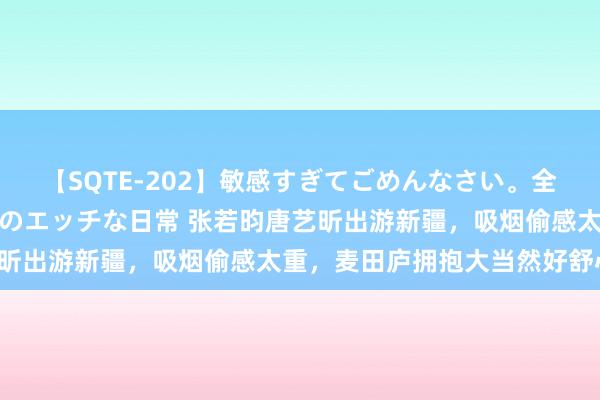 【SQTE-202】敏感すぎてごめんなさい。全身性感帯みたいな美少女のエッチな日常 张若昀唐艺昕出游新疆，吸烟偷感太重，麦田庐拥抱大当然好舒心！