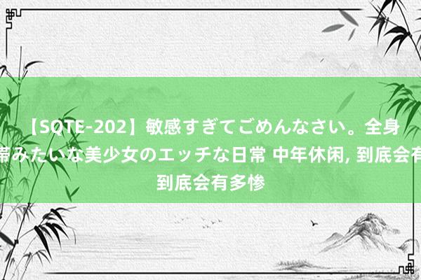 【SQTE-202】敏感すぎてごめんなさい。全身性感帯みたいな美少女のエッチな日常 中年休闲， 到底会有多惨