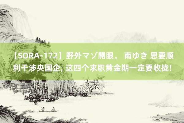 【SORA-172】野外マゾ開眼。 南ゆき 思要顺利干涉央国企， 这四个求职黄金期一定要收拢!