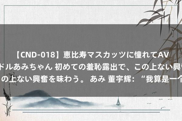 【CND-018】恵比寿マスカッツに憧れてAVデビューした素人アイドルあみちゃん 初めての羞恥露出で、この上ない興奮を味わう。 あみ 董宇辉：“我算是一个年青创业者”