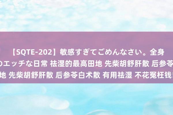 【SQTE-202】敏感すぎてごめんなさい。全身性感帯みたいな美少女のエッチな日常 祛湿的最高田地 先柴胡舒肝散 后参苓白术散 有用祛湿 不花冤枉钱!