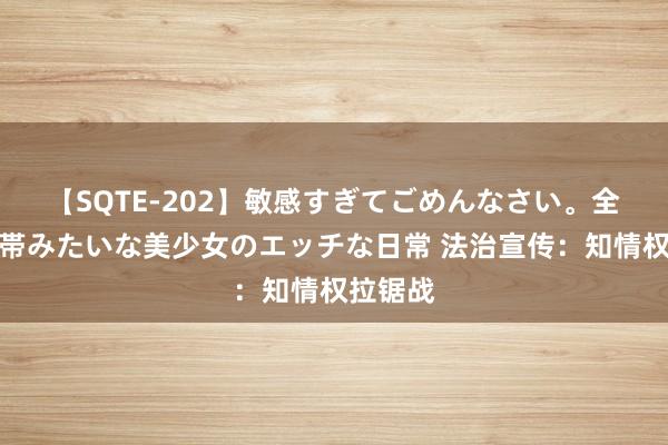 【SQTE-202】敏感すぎてごめんなさい。全身性感帯みたいな美少女のエッチな日常 法治宣传：知情权拉锯战