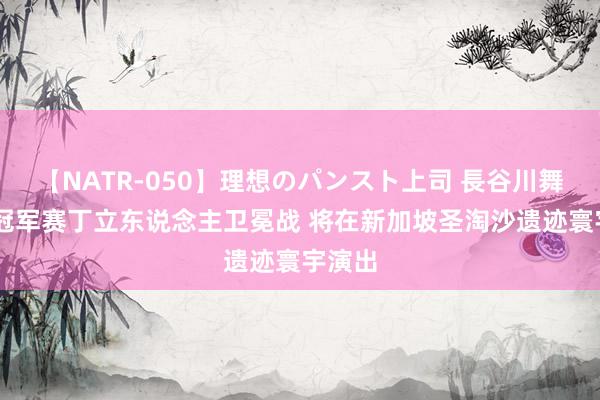 【NATR-050】理想のパンスト上司 長谷川舞 寰宇冠军赛丁立东说念主卫冕战 将在新加坡圣淘沙遗迹寰宇演出