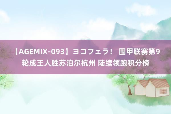 【AGEMIX-093】ヨコフェラ！ 围甲联赛第9轮成王人胜苏泊尔杭州 陆续领跑积分榜