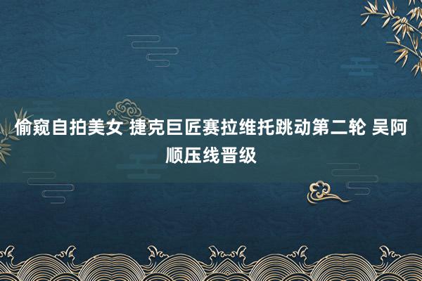 偷窥自拍美女 捷克巨匠赛拉维托跳动第二轮 吴阿顺压线晋级