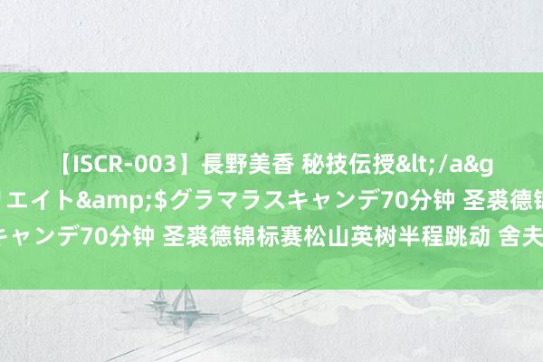 【ISCR-003】長野美香 秘技伝授</a>2011-09-08SODクリエイト&$グラマラスキャンデ70分钟 圣裘德锦标赛松山英树半程跳动 舍夫勒过期2杆